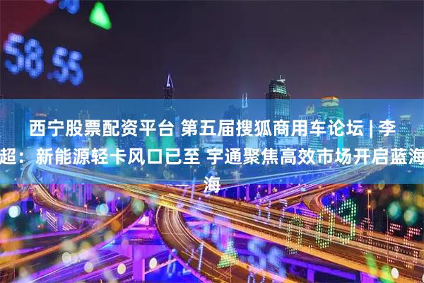 西宁股票配资平台 第五届搜狐商用车论坛 | 李超：新能源轻卡风口已至 宇通聚焦高效市场开启蓝海