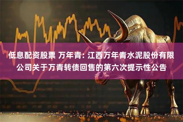 低息配资股票 万年青: 江西万年青水泥股份有限公司关于万青转债回售的第六次提示性公告