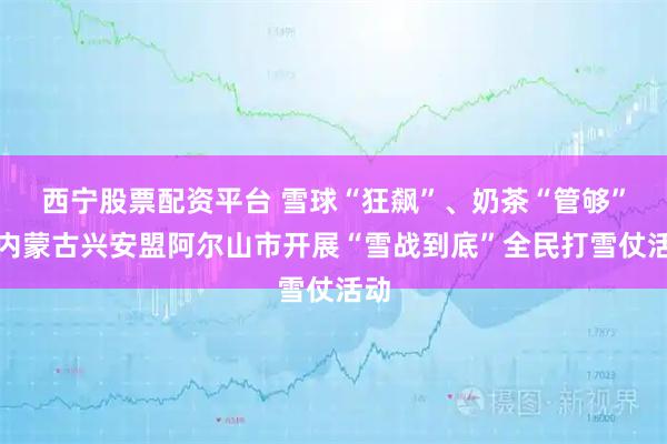 西宁股票配资平台 雪球“狂飙”、奶茶“管够”！内蒙古兴安盟阿尔山市开展“雪战到底”全民打雪仗活动