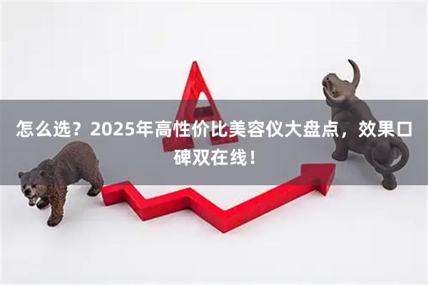 怎么选？2025年高性价比美容仪大盘点，效果口碑双在线！